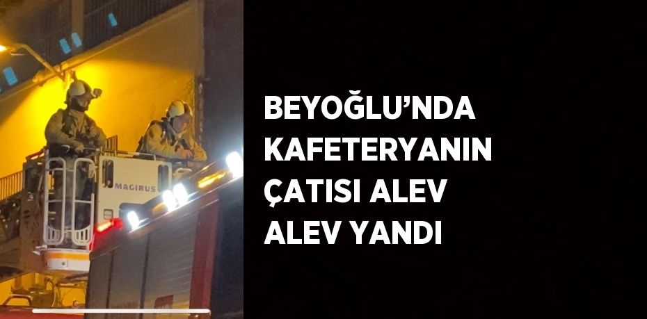 BEYOĞLU’NDA KAFETERYANIN ÇATISI ALEV ALEV YANDI