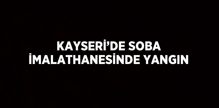 KAYSERİ’DE SOBA İMALATHANESİNDE YANGIN