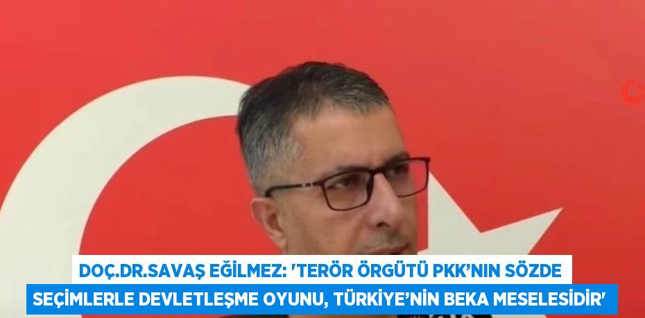 DOÇ.DR.SAVAŞ EĞİLMEZ: 'TERÖR ÖRGÜTÜ PKK’NIN SÖZDE SEÇİMLERLE DEVLETLEŞME OYUNU, TÜRKİYE’NİN BEKA MESELESİDİR'