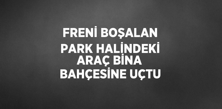 FRENİ BOŞALAN PARK HALİNDEKİ ARAÇ BİNA BAHÇESİNE UÇTU