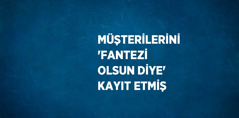MÜŞTERİLERİNİ 'FANTEZİ OLSUN DİYE' KAYIT ETMİŞ