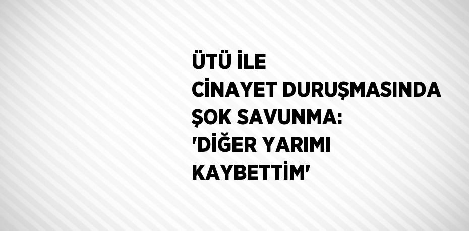 ÜTÜ İLE CİNAYET DURUŞMASINDA ŞOK SAVUNMA: 'DİĞER YARIMI KAYBETTİM'