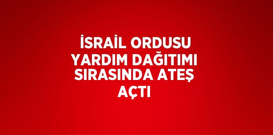 İSRAİL ORDUSU YARDIM DAĞITIMI SIRASINDA ATEŞ AÇTI