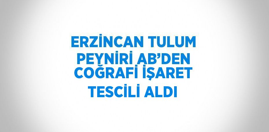 ERZİNCAN TULUM PEYNİRİ AB’DEN COĞRAFİ İŞARET TESCİLİ ALDI