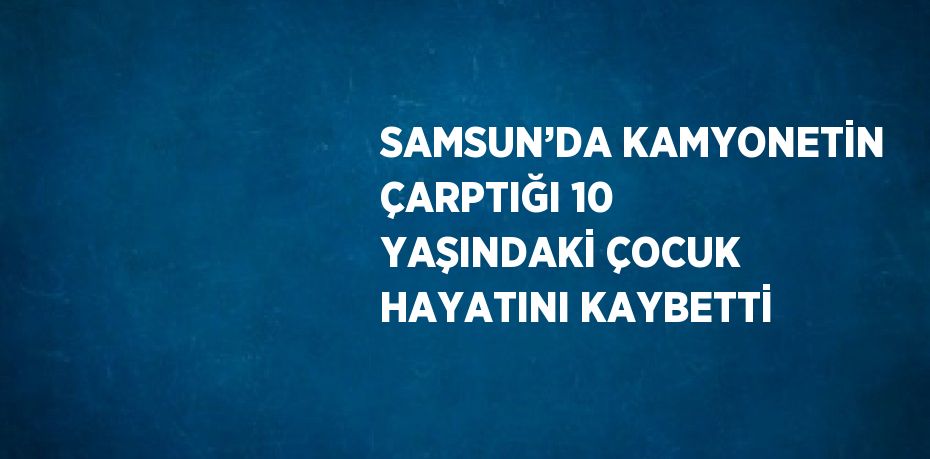 SAMSUN’DA KAMYONETİN ÇARPTIĞI 10 YAŞINDAKİ ÇOCUK HAYATINI KAYBETTİ