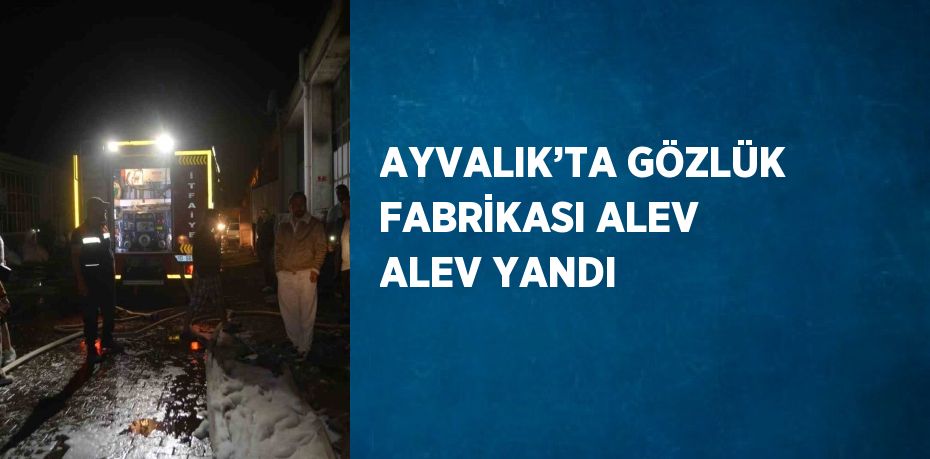 AYVALIK’TA GÖZLÜK FABRİKASI ALEV ALEV YANDI