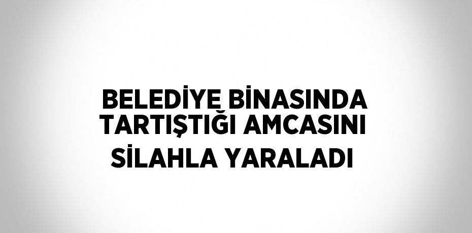 BELEDİYE BİNASINDA TARTIŞTIĞI AMCASINI SİLAHLA YARALADI