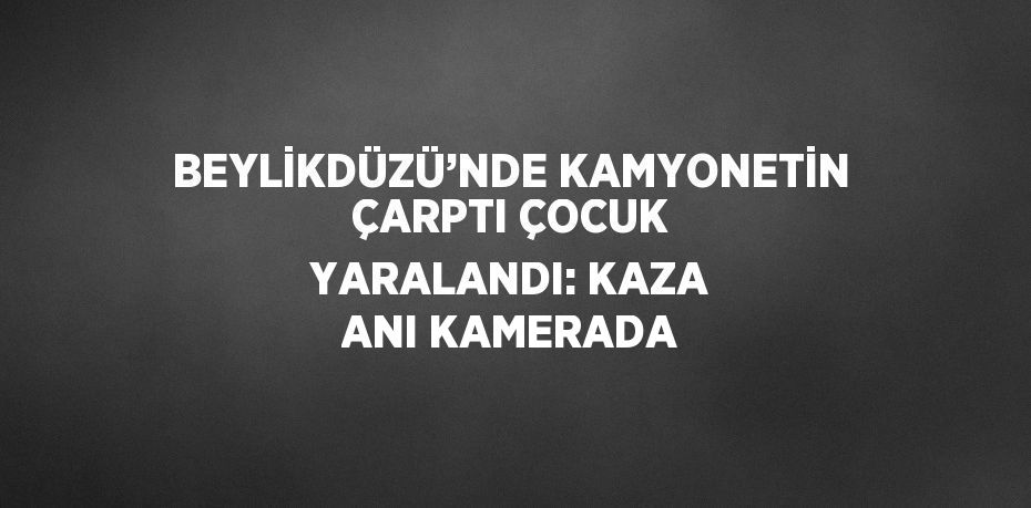 BEYLİKDÜZÜ’NDE KAMYONETİN ÇARPTI ÇOCUK YARALANDI: KAZA ANI KAMERADA