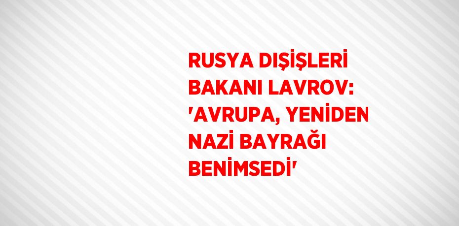 RUSYA DIŞİŞLERİ BAKANI LAVROV: 'AVRUPA, YENİDEN NAZİ BAYRAĞI BENİMSEDİ'
