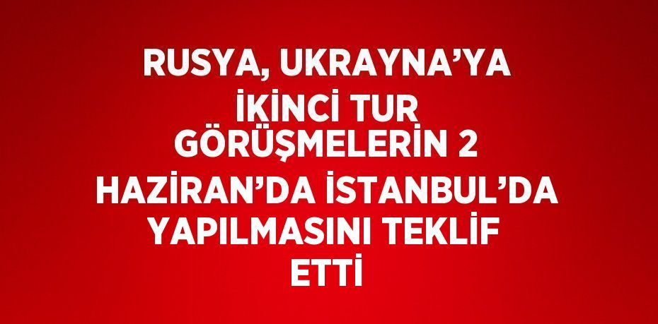 RUSYA, UKRAYNA’YA İKİNCİ TUR GÖRÜŞMELERİN 2 HAZİRAN’DA İSTANBUL’DA YAPILMASINI TEKLİF ETTİ