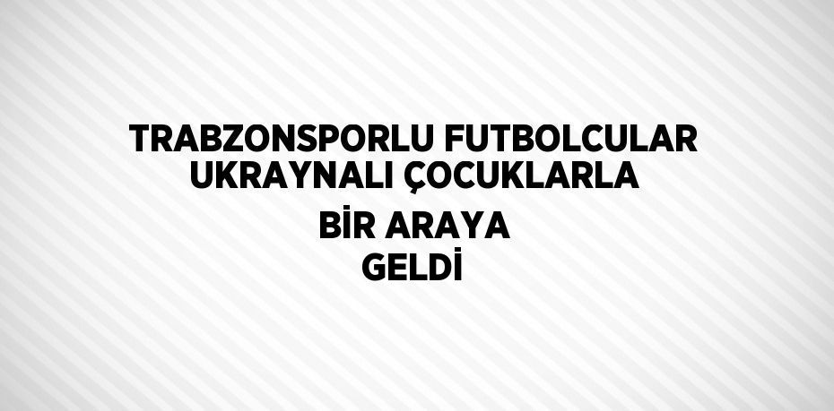 TRABZONSPORLU FUTBOLCULAR UKRAYNALI ÇOCUKLARLA BİR ARAYA GELDİ