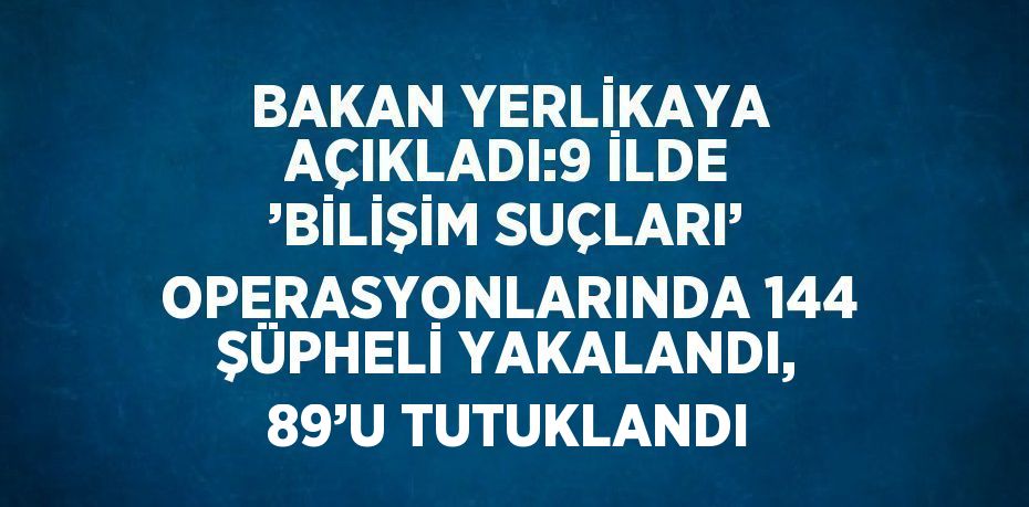 BAKAN YERLİKAYA AÇIKLADI:9 İLDE ’BİLİŞİM SUÇLARI’ OPERASYONLARINDA 144 ŞÜPHELİ YAKALANDI, 89’U TUTUKLANDI