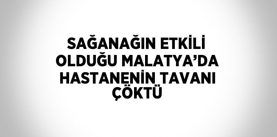 SAĞANAĞIN ETKİLİ OLDUĞU MALATYA’DA HASTANENİN TAVANI ÇÖKTÜ