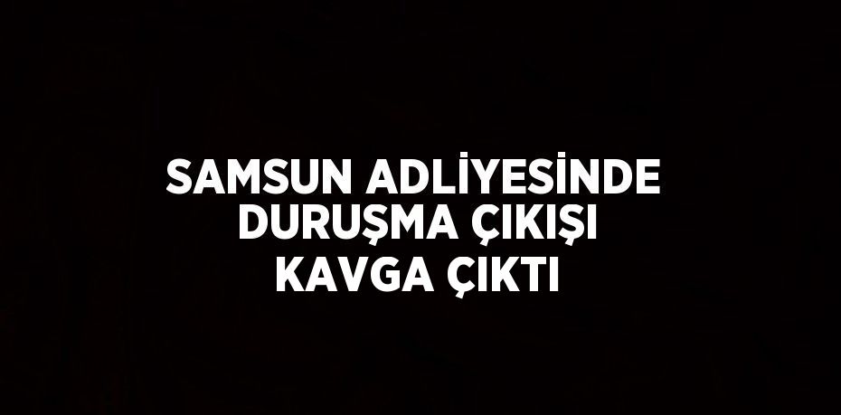 SAMSUN ADLİYESİNDE DURUŞMA ÇIKIŞI KAVGA ÇIKTI