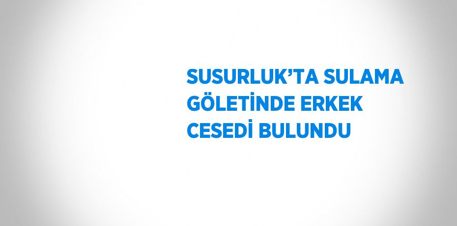 SUSURLUK’TA SULAMA GÖLETİNDE ERKEK CESEDİ BULUNDU