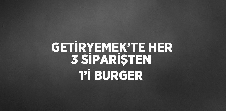 GETİRYEMEK’TE HER 3 SİPARİŞTEN 1’İ BURGER