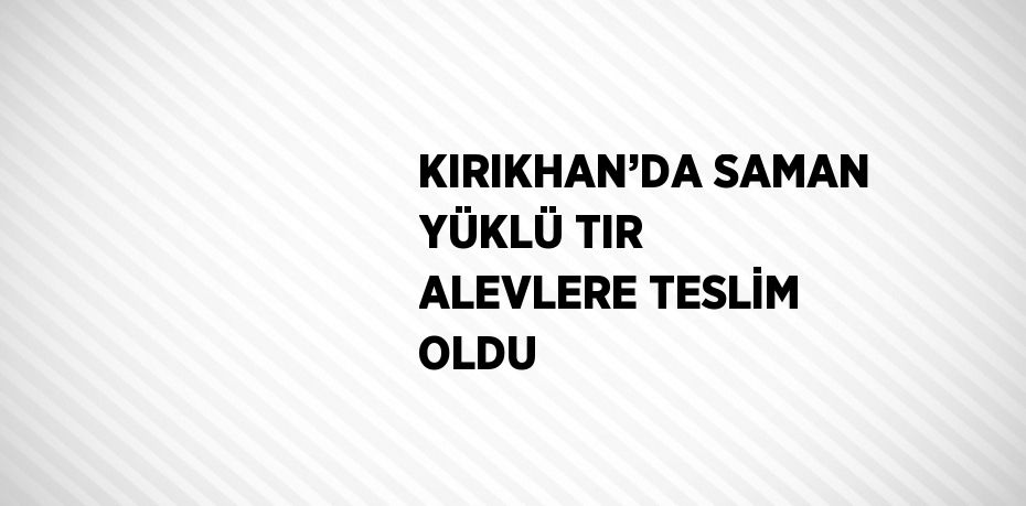 KIRIKHAN’DA SAMAN YÜKLÜ TIR ALEVLERE TESLİM OLDU