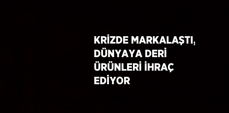 KRİZDE MARKALAŞTI, DÜNYAYA DERİ ÜRÜNLERİ İHRAÇ EDİYOR
