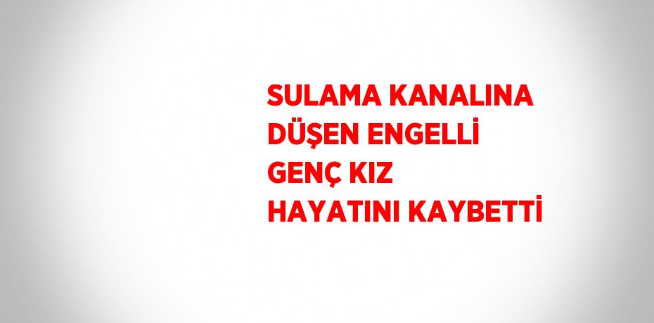 SULAMA KANALINA DÜŞEN ENGELLİ GENÇ KIZ HAYATINI KAYBETTİ