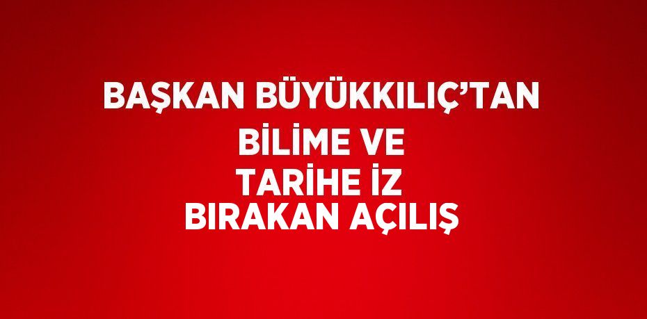 BAŞKAN BÜYÜKKILIÇ’TAN BİLİME VE TARİHE İZ BIRAKAN AÇILIŞ