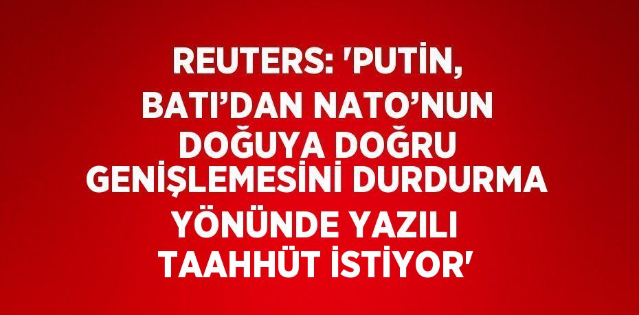 REUTERS: 'PUTİN, BATI’DAN NATO’NUN DOĞUYA DOĞRU GENİŞLEMESİNİ DURDURMA YÖNÜNDE YAZILI TAAHHÜT İSTİYOR'