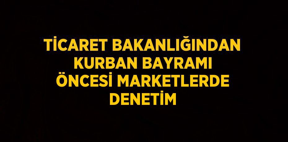 TİCARET BAKANLIĞINDAN KURBAN BAYRAMI ÖNCESİ MARKETLERDE DENETİM