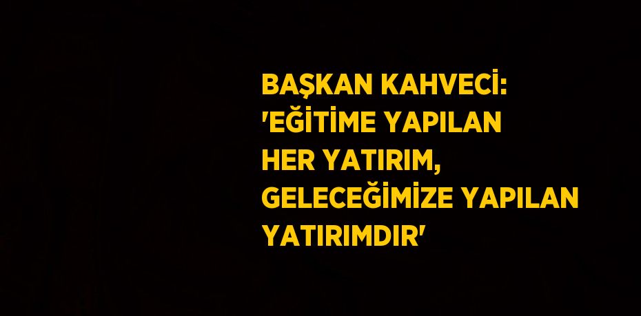 BAŞKAN KAHVECİ: 'EĞİTİME YAPILAN HER YATIRIM, GELECEĞİMİZE YAPILAN YATIRIMDIR'