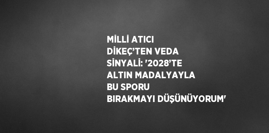 MİLLİ ATICI DİKEÇ’TEN VEDA SİNYALİ: '2028’TE ALTIN MADALYAYLA BU SPORU BIRAKMAYI DÜŞÜNÜYORUM'