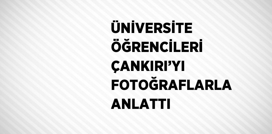 ÜNİVERSİTE ÖĞRENCİLERİ ÇANKIRI’YI FOTOĞRAFLARLA ANLATTI