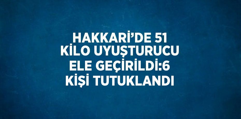 HAKKARİ’DE 51 KİLO UYUŞTURUCU ELE GEÇİRİLDİ:6 KİŞİ TUTUKLANDI