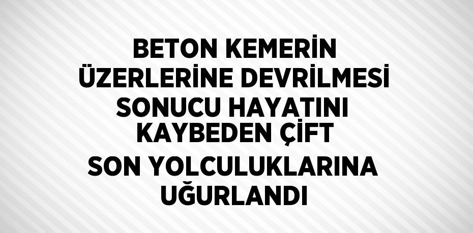 BETON KEMERİN ÜZERLERİNE DEVRİLMESİ SONUCU HAYATINI KAYBEDEN ÇİFT SON YOLCULUKLARINA UĞURLANDI