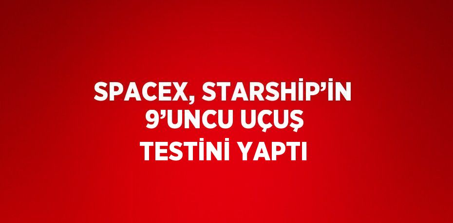 SPACEX, STARSHİP’İN 9’UNCU UÇUŞ TESTİNİ YAPTI