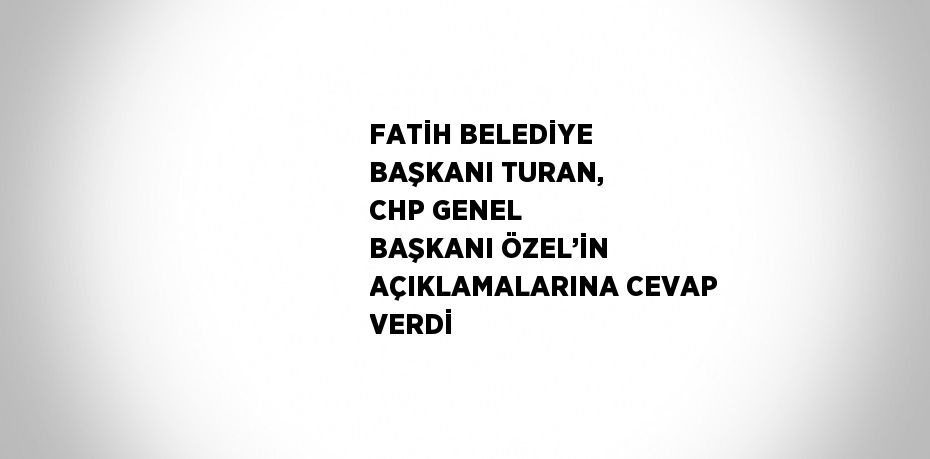 FATİH BELEDİYE BAŞKANI TURAN, CHP GENEL BAŞKANI ÖZEL’İN AÇIKLAMALARINA CEVAP VERDİ