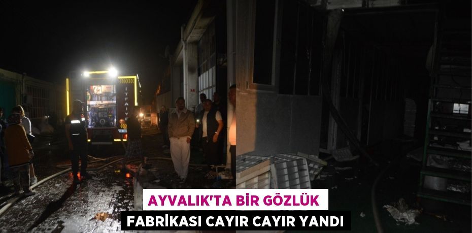 AYVALIK’TA BİR GÖZLÜK FABRİKASI CAYIR CAYIR YANDI