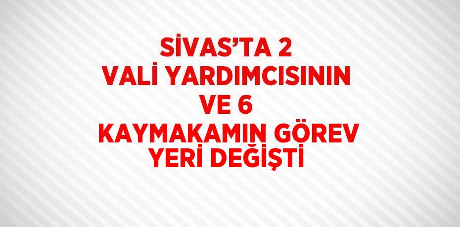 SİVAS’TA 2 VALİ YARDIMCISININ VE 6 KAYMAKAMIN GÖREV YERİ DEĞİŞTİ
