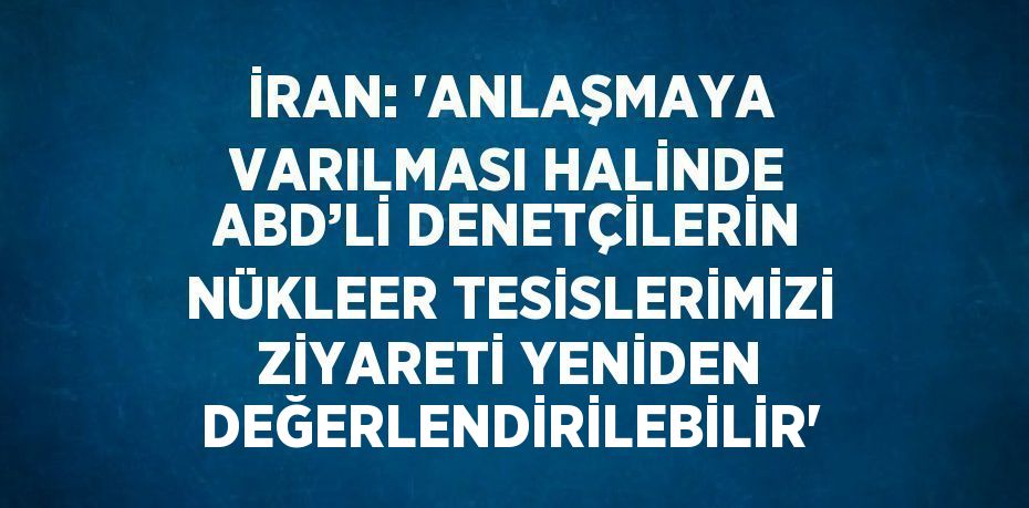 İRAN: 'ANLAŞMAYA VARILMASI HALİNDE ABD’Lİ DENETÇİLERİN NÜKLEER TESİSLERİMİZİ ZİYARETİ YENİDEN DEĞERLENDİRİLEBİLİR'