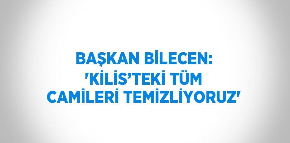 BAŞKAN BİLECEN: 'KİLİS’TEKİ TÜM CAMİLERİ TEMİZLİYORUZ'