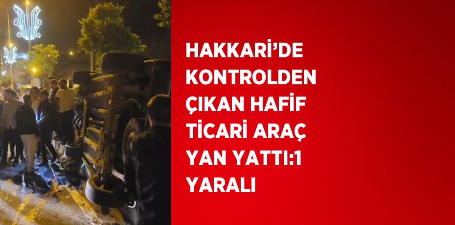 HAKKARİ’DE KONTROLDEN ÇIKAN HAFİF TİCARİ ARAÇ YAN YATTI:1 YARALI
