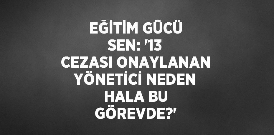 EĞİTİM GÜCÜ SEN: '13 CEZASI ONAYLANAN YÖNETİCİ NEDEN HALA BU GÖREVDE?'