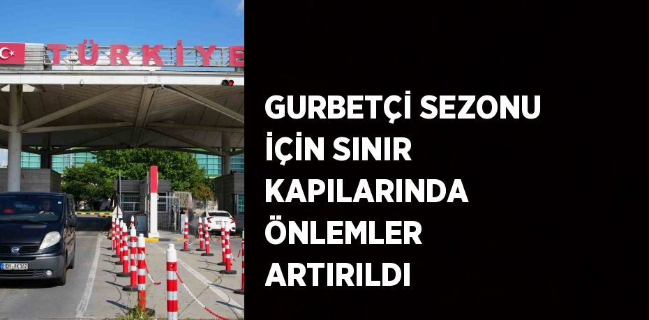 GURBETÇİ SEZONU İÇİN SINIR KAPILARINDA ÖNLEMLER ARTIRILDI