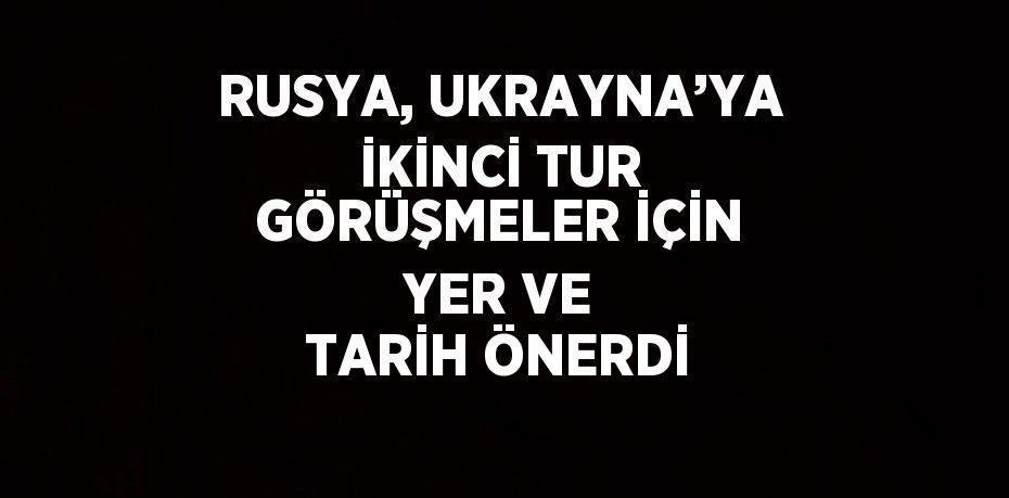 RUSYA, UKRAYNA’YA İKİNCİ TUR GÖRÜŞMELER İÇİN YER VE TARİH ÖNERDİ