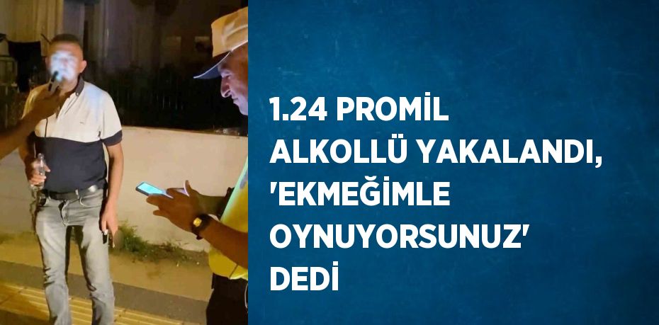 1.24 PROMİL ALKOLLÜ YAKALANDI, 'EKMEĞİMLE OYNUYORSUNUZ' DEDİ