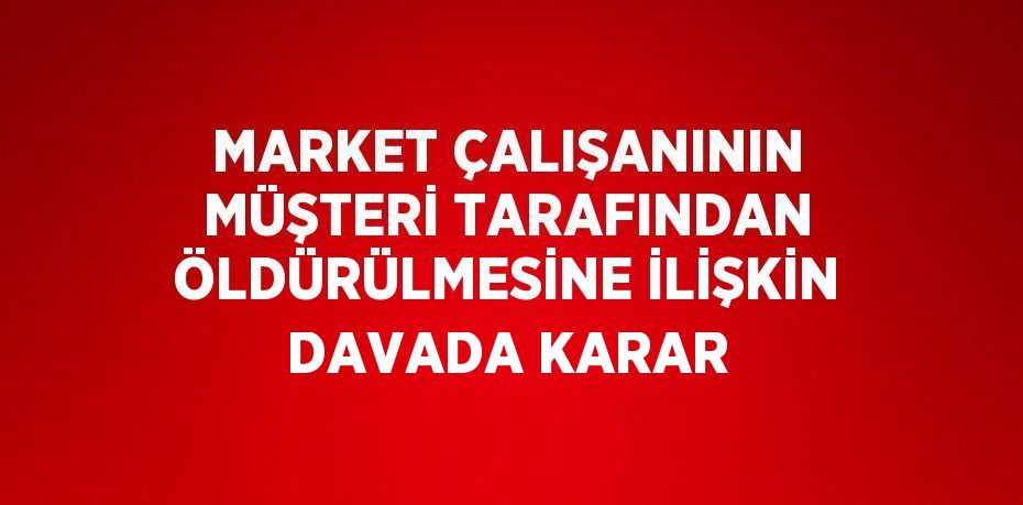 MARKET ÇALIŞANININ MÜŞTERİ TARAFINDAN ÖLDÜRÜLMESİNE İLİŞKİN DAVADA KARAR
