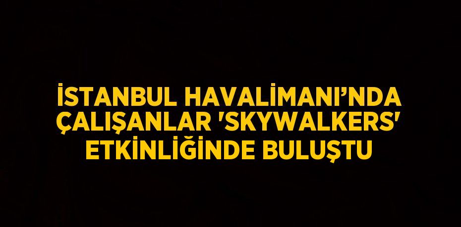 İSTANBUL HAVALİMANI’NDA ÇALIŞANLAR 'SKYWALKERS' ETKİNLİĞİNDE BULUŞTU