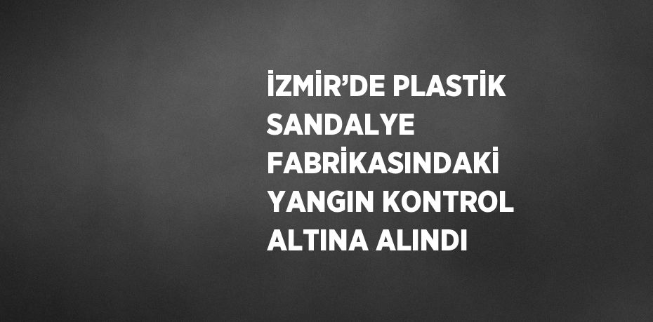 İZMİR’DE PLASTİK SANDALYE FABRİKASINDAKİ YANGIN KONTROL ALTINA ALINDI