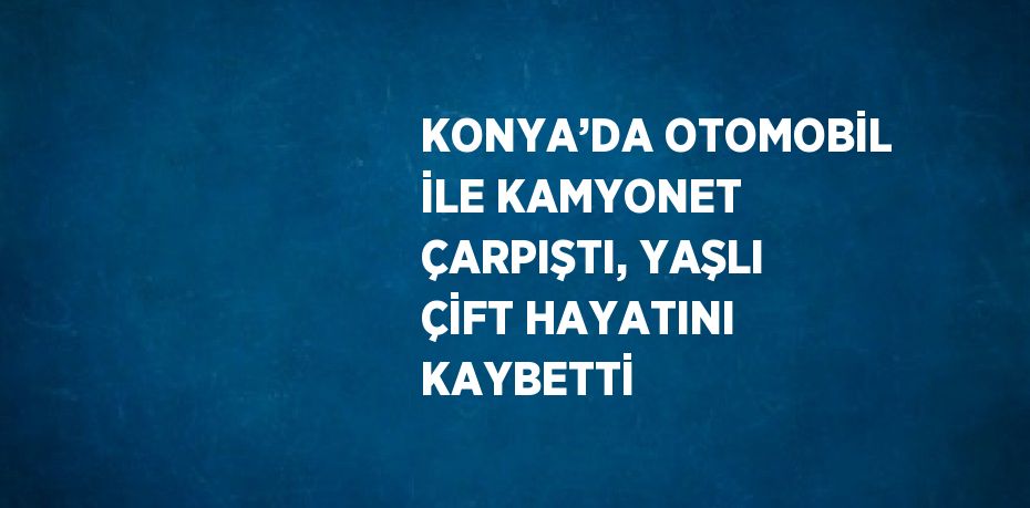KONYA’DA OTOMOBİL İLE KAMYONET ÇARPIŞTI, YAŞLI ÇİFT HAYATINI KAYBETTİ