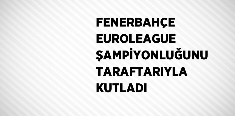 FENERBAHÇE EUROLEAGUE ŞAMPİYONLUĞUNU TARAFTARIYLA KUTLADI