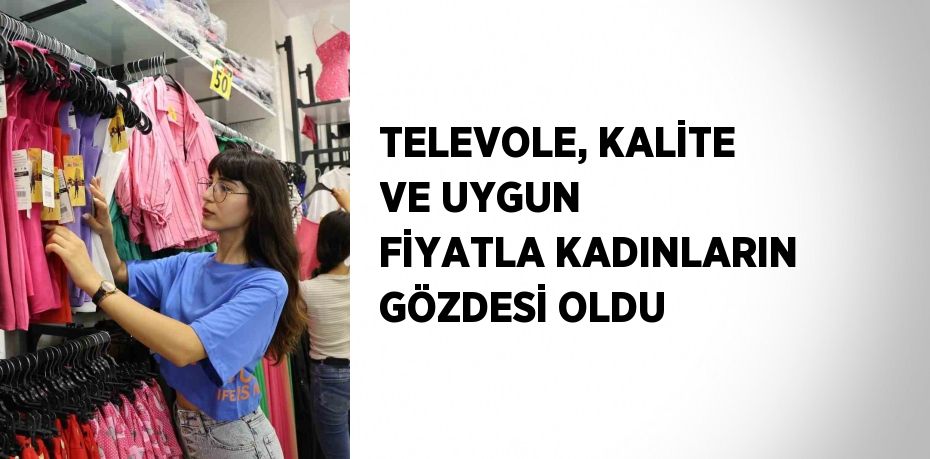 TELEVOLE, KALİTE VE UYGUN FİYATLA KADINLARIN GÖZDESİ OLDU