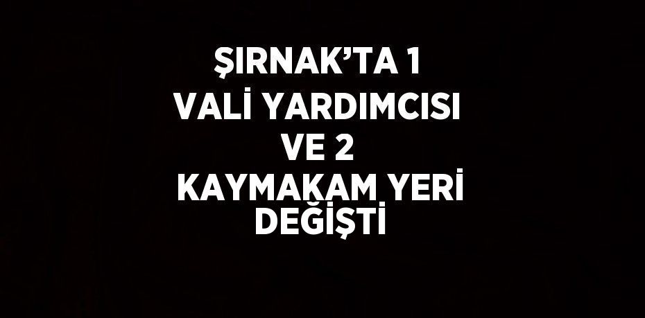 ŞIRNAK’TA 1 VALİ YARDIMCISI VE 2 KAYMAKAM YERİ DEĞİŞTİ