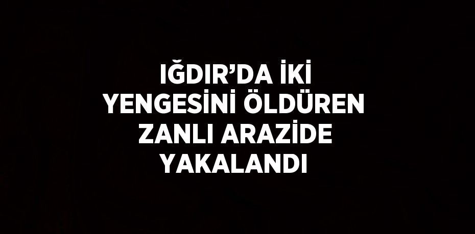 IĞDIR’DA İKİ YENGESİNİ ÖLDÜREN ZANLI ARAZİDE YAKALANDI
